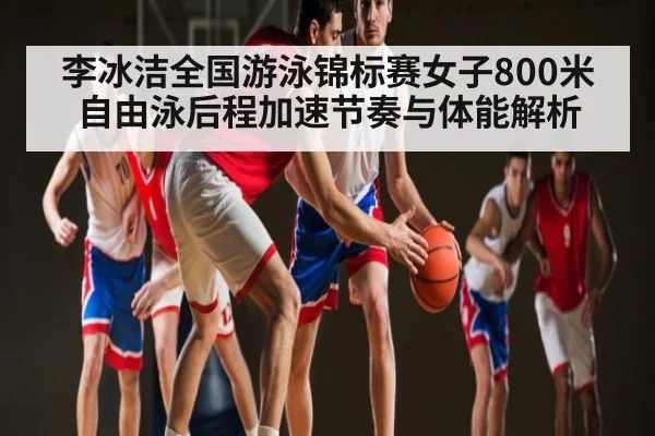 李冰洁全国游泳锦标赛女子800米自由泳后程加速节奏与体能解析